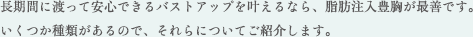 長期間に渡って安心できるバストアップを叶えるなら、脂肪注入豊胸が最善です。 いくつか種類があるので、それらについてご紹介します。