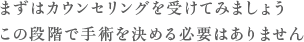 まずはカウンセリングを受けてみましょう この段階で手術を決める必要はありません