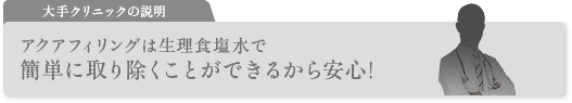 大手クリニックの説明 アクアフィリングは生理食塩水で簡単に取り除くことができるから安心! 