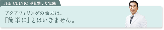THE CLINIC が目撃した実態 アクアフィリングの除去は、「簡単に」とはいきません。